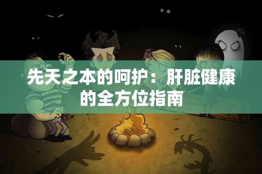 先天之本的呵护:肝脏健康的全方位指南 先天之本的呵护:肝脏健康的全方位指南