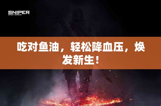 吃对鱼油,轻松降血压,焕发新生! 吃对鱼油,轻松降血压,焕发新生!