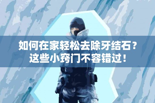 如何在家轻松去除牙结石？这些小窍门不容错过！