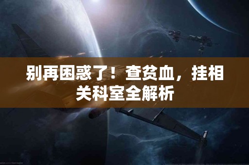 别再困惑了!查贫血,挂相关科室全解析 别再困惑了!查贫血,挂相关科室全解析