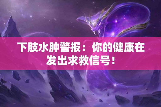 下肢水肿警报:你的健康在发出求救信号! 下肢水肿警报:你的健康在发出求救信号!