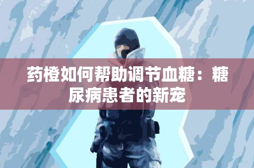 药橙如何帮助调节血糖:糖尿病患者的新宠 药橙如何帮助调节血糖:糖尿病患者的新宠