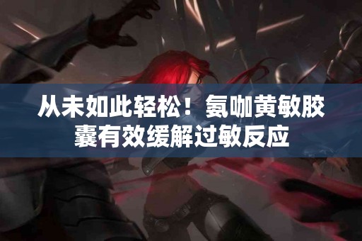 从未如此轻松！氨咖黄敏胶囊有效缓解过敏反应