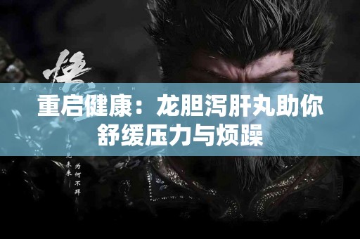 重启健康:龙胆泻肝丸助你舒缓压力与烦躁 重启健康:龙胆泻肝丸助你舒缓压力与烦躁