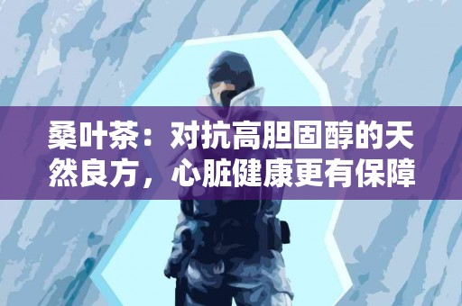 桑叶茶:对抗高胆固醇的天然良方,心脏健康更有保障! 桑叶茶:对抗高胆固醇的天然良方,心脏健康更有保障!