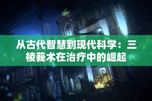从古代智慧到现代科学：三棱莪术在治疗中的崛起