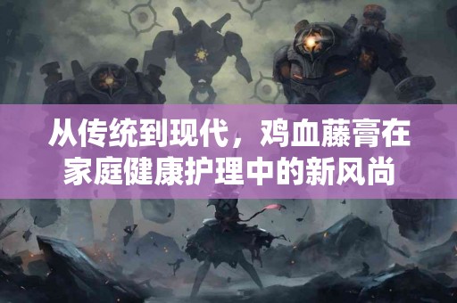 从传统到现代,鸡血藤膏在家庭健康护理中的新风尚 从传统到现代,鸡血藤膏在家庭健康护理中的新风尚