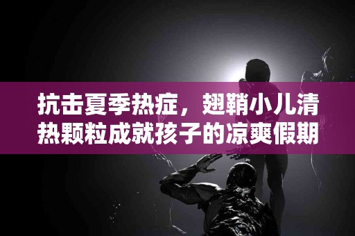 抗击夏季热症，翅鞘小儿清热颗粒成就孩子的凉爽假期！