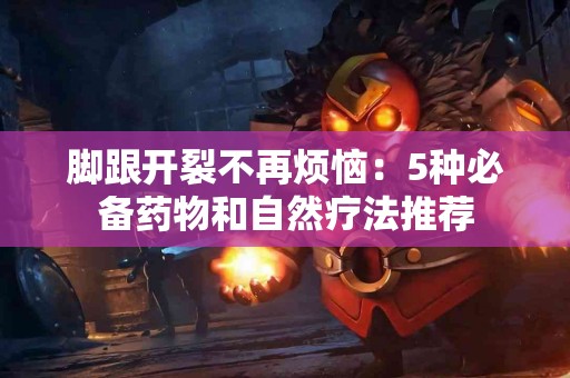 脚跟开裂不再烦恼：5种必备药物和自然疗法推荐