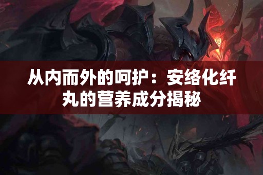 从内而外的呵护:安络化纤丸的营养成分揭秘 从内而外的呵护:安络化纤丸的营养成分揭秘