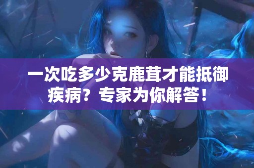 一次吃多少克鹿茸才能抵御疾病？专家为你解答！