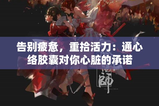 告别疲惫，重拾活力：通心络胶囊对你心脏的承诺