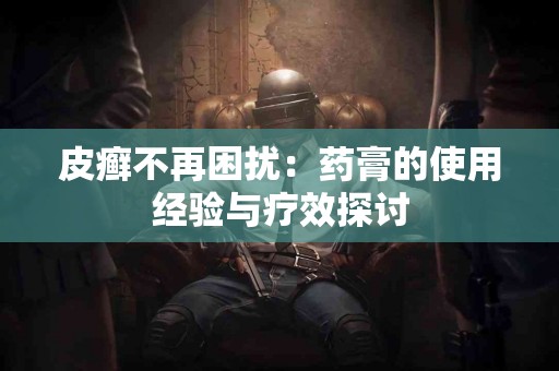 皮癣不再困扰：药膏的使用经验与疗效探讨