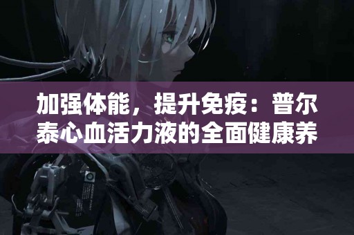 加强体能,提升免疫:普尔泰心血活力液的全面健康养护! 加强体能,提升免疫:普尔泰心血活力液的全面健康养护!