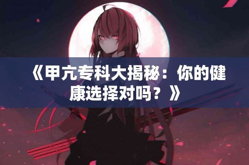 《甲亢专科大揭秘:你的健康选择对吗?》 《甲亢专科大揭秘:你的健康选择对吗?》