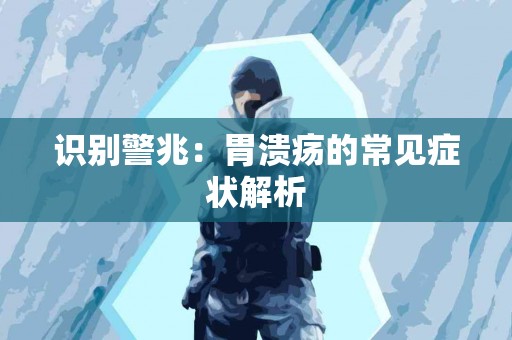 识别警兆:胃溃疡的常见症状解析 识别警兆:胃溃疡的常见症状解析