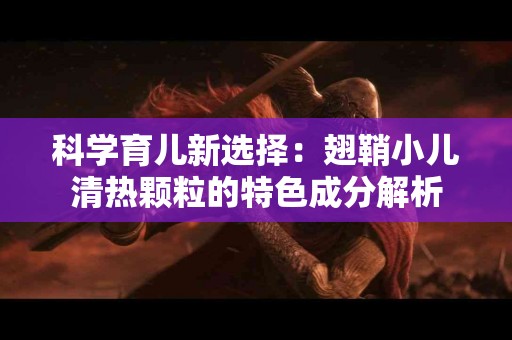 科学育儿新选择：翅鞘小儿清热颗粒的特色成分解析