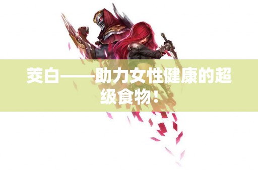 茭白——助力女性健康的超级食物! 茭白——助力女性健康的超级食物!