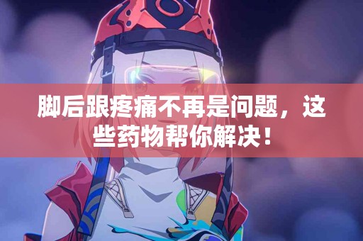 脚后跟疼痛不再是问题，这些药物帮你解决！