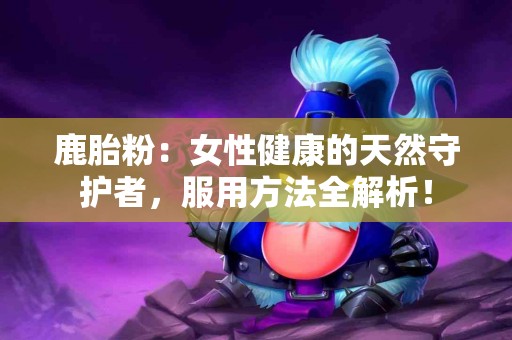 鹿胎粉：女性健康的天然守护者，服用方法全解析！