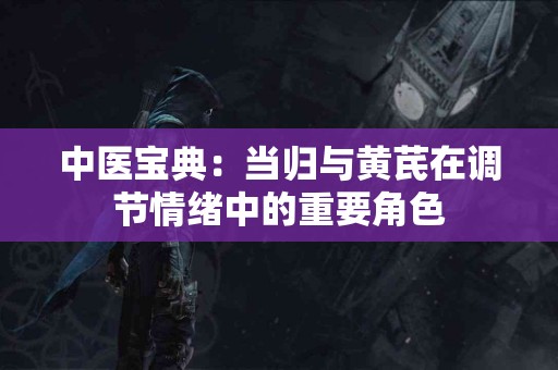 中医宝典：当归与黄芪在调节情绪中的重要角色
