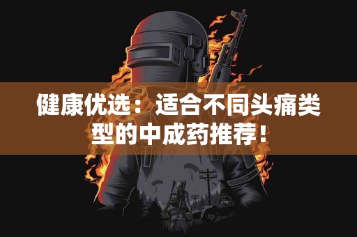健康优选：适合不同头痛类型的中成药推荐！