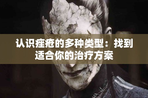 认识痤疮的多种类型：找到适合你的治疗方案