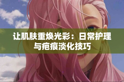 让肌肤重焕光彩：日常护理与疤痕淡化技巧