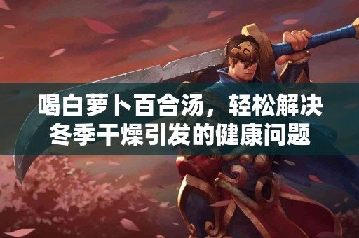 喝白萝卜百合汤，轻松解决冬季干燥引发的健康问题