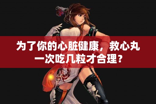 为了你的心脏健康，救心丸一次吃几粒才合理？