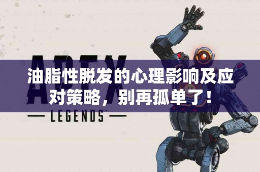 油脂性脱发的心理影响及应对策略,别再孤单了! 油脂性脱发的心理影响及应对策略,别再孤单了!