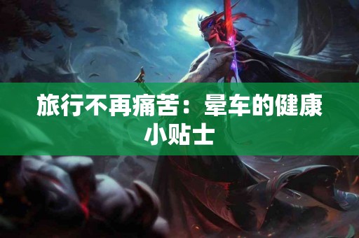 旅行不再痛苦:晕车的健康小贴士 旅行不再痛苦:晕车的健康小贴士