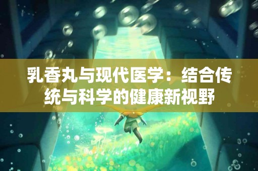 乳香丸与现代医学：结合传统与科学的健康新视野