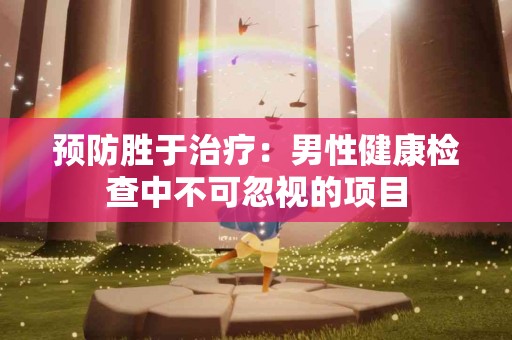 预防胜于治疗：男性健康检查中不可忽视的项目