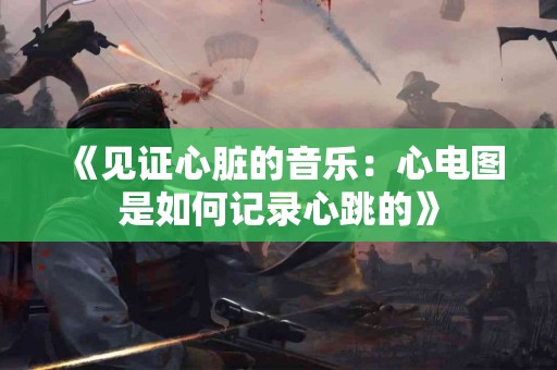 《见证心脏的音乐：心电图是如何记录心跳的》