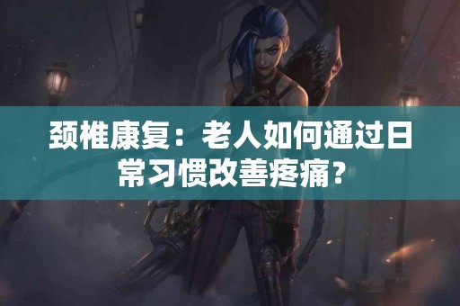 颈椎康复：老人如何通过日常习惯改善疼痛？