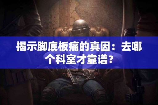 揭示脚底板痛的真因：去哪个科室才靠谱？
