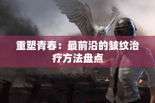 重塑青春：最前沿的皱纹治疗方法盘点