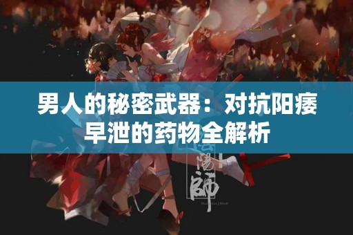 男人的秘密武器：对抗阳痿早泄的药物全解析