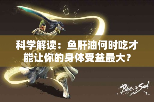 科学解读：鱼肝油何时吃才能让你的身体受益最大？