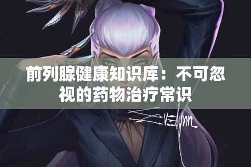 前列腺健康知识库：不可忽视的药物治疗常识