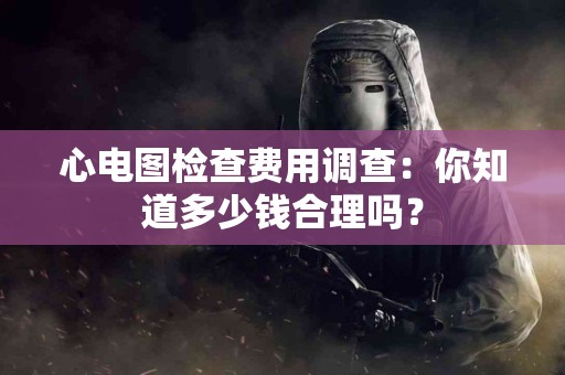 心电图检查费用调查：你知道多少钱合理吗？