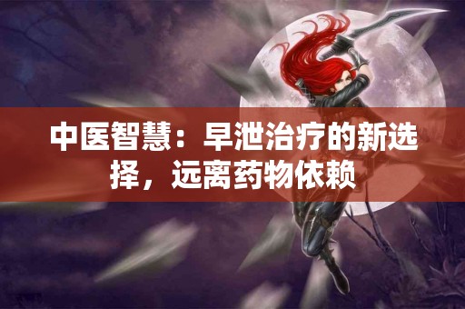 中医智慧:早泄治疗的新选择,远离药物依赖 中医智慧:早泄治疗的新选择,远离药物依赖