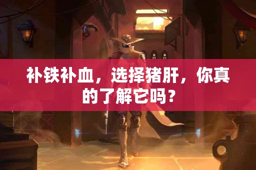 补铁补血,选择猪肝,你真的了解它吗? 补铁补血,选择猪肝,你真的了解它吗?